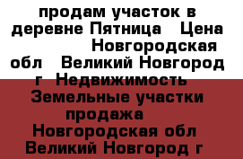 продам участок в деревне Пятница › Цена ­ 250 000 - Новгородская обл., Великий Новгород г. Недвижимость » Земельные участки продажа   . Новгородская обл.,Великий Новгород г.